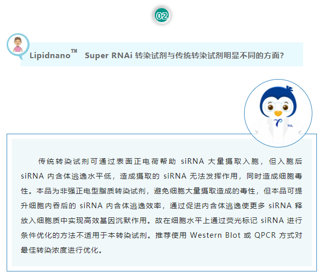 Lipidnano™Super RNAi转染试剂与传统转染试剂明显不同的方面？传统转染试剂可通过表面正电荷帮助 siRNA 大量摄取入胞，但入胞后 siRNA 内含体逃逸水平低，造成摄取的 siRNA 无法发挥作用，同时造成细胞毒性。本品为非强正电型脂质转染试剂，避免细胞大量摄取造成的毒性，但本品可提升细胞内吞后的 siRNA 内含体逃逸效率，通过促进内含体逃逸使更多 siRNA 释放入细胞质中实现高效基因沉默作用。故在细胞水平上通过荧光标记 siRNA 进行条件优化的方法不适用于本转染试剂。推荐使用 Western Blot 或 QPCR 方式对最佳转染浓度进行优化。